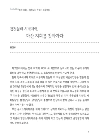 7
EcoBuddha
특집 기획 - 청정삶터 만들기 프로젝트
청정삶터 시범지역,
마산 지회를 찾아가다
편집부
에코붓다에서는 전국 지역이 100여 곳 이상으로 늘어나고 있는 가운데 우리의
삶터를 소박하고 친환경적으로, 또 효율적으로 만들어 가고자 한다.
현재 전국이 8개 지부로 이루어져 있는데 각 지부별로 시범사업장을 만들어 앞
으로 지부 소속 지회들이 따라 배울 수 있는 본보기로 진행할 예정이다. 그래서 지
난 2015년 2월말에서 3월 중순까지 구체적인 현장을 방문하여 함께 둘러보고 논
의한 내용을 싣는다. 10개의 시범지역 중 네 번째로 2월24일, 대구경북 지부의 대
구 지회를 방문했다. 에코붓다 최광수대표님과 편집부, 지역 총무님과 지원팀, 사
회활동팀, 환경담당자, 공양담당자 중심으로 현장에서 함께 만나서 시설을 둘러보
면서 이야기를 나누었다.
우선 음식쓰레기제로를 위해 쓰레기가 생기고 처리되는 과정이 생활하는 공간
안에서 자연 순환적인 방식으로 이루어지고 있는지를 함께 둘러보면서 살펴보고,
그 다음에 일반쓰레기제로를 위해 어떻게 하고 있는지 살펴보고 운영방안에 대해
서도 논의해보았다.
 