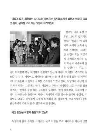 8
이렇게 많은 회원들이 드나드는 곳에서는 음식물쓰레기 발생과 배출이 많을
것 같다. 음식물 쓰레기는 어떻게 처리하는지
일주일 내내 오전 오
후로 12번의 정기적인
행사가 열리고 이 외에
지부 회의와 교육이 몇
차례 진행된다. 그렇지
만 마산지회는 지금까
지 음식물쓰레기를 1g
도 외부로 배출하지 않
은 상황이다. 주로 지
렁이 퇴비함과 옥상 퇴비화로 진행하고 있는데 지렁이 퇴비함이 추가로더 필
요할 것 같다. 지렁이로 퇴비화할 경우에는 좀 더 잘게 썰어 흙과 잘 버무려
주어야 하는데 표면위로 음식물 쓰레기가 드러나 있다. 담당자가 유난히 자
주 뒤적거려서 그렇다고 한다. 겨울에는 추워서 퇴비함을 보온 처리할 필요
가 있다. 벌레가 생길 때는 식초물을 넣었더니 많이 없어졌다. 지부에서 지
렁이 엄마교실을 운영하여 지렁이 퇴비화에 대한 인식을 높이면 좋겠다. 지
역별로 교육을 진행해서 지렁이 퇴비화가 왜 필요한지, 쓰레기제로운동의
관점속에서 이해가 될 수 있도록 하면 좋겠다.
옥상 텃밭은 어떻게 활용되고 있는지
옥상에서 흙에 음식물 쓰레기를 묻고 이엠을 뿌려 퇴비화를 하는데 빗물
회원들이 현장을 함께 둘러보며 논의하고 있다
 