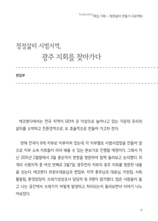 9
EcoBuddha
특집 기획 - 청정삶터 만들기 프로젝트
청정삶터 시범지역,
광주 지회를 찾아가다
편집부
에코붓다에서는 전국 지역이 120여 곳 이상으로 늘어나고 있는 가운데 우리의
삶터를 소박하고 친환경적으로, 또 효율적으로 만들어 가고자 한다.
현재 전국이 8개 지부로 이루어져 있는데 각 지부별로 시범사업장을 만들어 앞
으로 지부 소속 지회들이 따라 배울 수 있는 본보기로 진행할 예정이다. 그래서 지
난 2015년 2월말에서 3월 중순까지 현장을 방문하여 함께 둘러보고 논의했다. 10
개의 시범지역 중 여섯 번째로 3월7일, 광주전라 지부의 광주 지회를 방문한 내용
을 싣는다. 에코붓다 최광수대표님과 편집부, 지역 총무님과 대표님, 지원팀, 사회
활동팀, 환경담당자, 쓰레기성상조사 담당자 등 9명이 참가했다. 많은 사람들이 들
고 나는 공간에서 쓰레기가 어떻게 발생하고 처리되는지 둘러보면서 이야기 나누
어보았다.
 