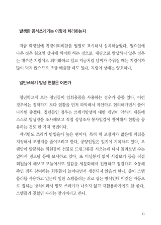 11
발생한 음식쓰레기는 어떻게 처리하는지
지금 화장실에 지렁이퇴비함을 월별로 표시해서 설치해놓았다. 월요일에
나온 것은 월요일 상자에 퇴비화 하는 것으로. 대량으로 발생하지 않은 경우
는 대부분 지렁이로 퇴비화하고 있고 지금처럼 날씨가 추워질 때는 지렁이가
많이 먹지 않으므로 조금 배출할 때도 있다. 지렁이 상태는 양호하다.
일반쓰레기 발생 현황은 어떤가
청년학교에 오는 청년들이 일회용품을 사용하는 경우가 종종 있다. 이런
경우에는 질책하기 보다 현황을 먼저 파악해서 제안하고 협의해가면서 풀어
나가면 좋겠다. 청년들인 경우는 쓰레기발생에 대한 개념이 약하기 때문에
스스로 발생량을 조사해보고 직접 성상조사 봉사일감에 참여해서 현황을 공
유하는 것도 한 가지 방법이다.
저녁반도 쓰레기 반입율이 높은 편이다. 특히 떡 포장지가 많은데 떡집을
지정해서 포장지를 줄여보려고 한다. 공양인원은 일지에 기록하고 있다. 오
랜만에 방문하는 회원들이 선물로 드링크류를 사오는데 다시 돌려보낼 수는
없어서 경로당 등에 보시하고 있다. 또 비닐봉지 없이 시장보기 등을 직접
회원들이 해보고 모둠에서도 일감을 세분화해서 진행하고 점검하고 소통해
주면 점차 참여하는 회원들이 늘어나면서 개선되지 않을까 한다. 종이 스템
플러를 사용하고 있는데 일반 스템플러는 쇠로 찝는 방식인데 이것은 자동으
로 접히는 방식이라서 별도 쓰레기가 나오지 않고 재활용하기에도 참 좋다.
스템플러 꽂혔던 자리는 잘라버리고 쓴다.
 