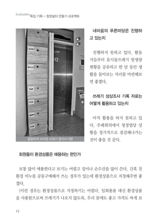 12
내마음의 푸른마당은 진행하
고 있는지
진행하지 못하고 있다. 활동
가들부터 음식물쓰레기 발생량
현황을 공유하고 한 달 동안 생
활을 돌아보는 자리를 마련해보
면 좋겠다.
쓰레기 성상조사 기록 자료는
어떻게 활용하고 있는지
아직 활용을 하지 못하고 있
다. 주례회의에서 청정법당 상
황을 정기적으로 점검해나가는
것이 좋을 것 같다.
회원들이 환경상품은 애용하는 편인가
보통 많이 애용한다고 보기는 어렵고 컵이나 손수건을 많이 쓴다. 간혹 친
환경 비누를 공동구매해서 쓰는 경우가 있는데 환경상품으로 지정해주면 좋
겠다.
(이런 경우는 환경상품으로 지정하기는 어렵다. 일회용품 대신 환경상품
을 사용함으로써 쓰레기가 나오지 않도록, 우리 몸에도 좋고 가격도 싸게 보
깔끔하게 비치된 쓰레기 분리수거함
EcoBuddha
특집 기획 - 청정삶터 만들기 프로젝트
 