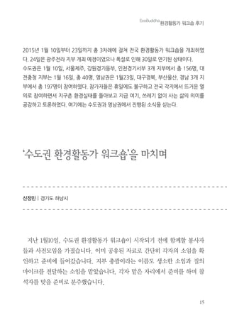 15
‘수도권 환경활동가 워크숍’을 마치며
신정민 | 경기도 하남시
지난 1월10일. 수도권 환경활동가 워크숍이 시작되기 전에 함께할 봉사자
들과 사전모임을 가졌습니다. 이미 공유된 자료로 간단히 각자의 소임을 확
인하고 준비에 들어갔습니다. 지부 총괄이라는 이름도 생소한 소임과 질의
마이크를 전달하는 소임을 맡았습니다. 각자 맡은 자리에서 준비를 하며 참
석자를 맞을 준비로 분주했습니다.
2015년 1월 10일부터 23일까지 총 3차례에 걸쳐 전국 환경활동가 워크숍을 개최하였
다. 24일은 광주전라 지부 개최 예정이었으나 폭설로 인해 30일로 연기된 상태이다.
수도권은 1월 10일, 서울제주, 강원경기동부, 인천경기서부 3개 지부에서 총 156명, 대
전충청 지부는 1월 16일, 총 40명, 영남권은 1월23일, 대구경북, 부산울산, 경남 3개 지
부에서 총 197명이 참여하였다. 참가자들은 휴일에도 불구하고 전국 각지에서 뜨거운 열
의로 참여하면서 지구촌 환경실태를 돌아보고 지금 여기, 쓰레기 없이 사는 삶의 의미를
공감하고 토론하였다. 여기에는 수도권과 영남권에서 진행된 소식을 싣는다.
EcoBuddha
환경활동가 워크숍 후기
 