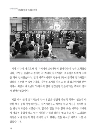 16
시작 시간이 다가오자 각 지역에서 150여명의 참가자들이 속속 도착했습
니다. 주말을 반납하고 참가한 각 지역의 참석자들이 지부별로 나와서 소개
를 하며 인사했습니다. 멀리 제주도에서도 활동가 2명이 참석해 참가자들의
열의를 짐작할 수 있었습니다. 지부별 소개를 마치고 좀 더 화기애애한 분위
기에서 최광수 대표님의 ‘수행자의 삶과 청정법당 만들기’라는 주제로 강의
가 진행되었습니다.
지금 나의 삶이 유지되는데 얼마나 많은 생명과 자연의 희생이 있는지 다
양한 예를 통해 설명해주셨고, 참가자분들도 메모를 하고 사진을 찍으며 높
은 관심과 호응을 보였습니다. 앞가슴 털을 모두 뽑혀 붉은 피부를 드러낸
채 겨울철 추위에 떨고 있는 거위와 거위털 점퍼를 입고 웃고 있는 모델들의
사진을 보며 만물의 희생 위에서 살고 있다는 것을 다시금 피부로 느낄 수
있었습니다.
EcoBuddha
환경활동가 워크숍 후기
워크숍 참가자들이 각자 소개하고 있다
 