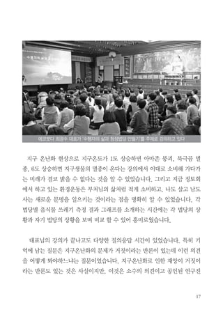 17
지구 온난화 현상으로 지구온도가 1도 상승하면 아마존 붕괴, 북극곰 멸
종, 6도 상승하면 지구생물의 멸종이 온다는 강의에서 이대로 소비해 가다가
는 미래가 결코 밝을 수 없다는 것을 알 수 있었습니다. 그리고 지금 정토회
에서 하고 있는 환경운동은 부처님의 삶처럼 적게 소비하고, 나도 살고 남도
사는 새로운 문명을 일으키는 것이라는 점을 명확히 알 수 있었습니다. 각
법당별 음식물 쓰레기 측정 결과 그래프를 소개하는 시간에는 각 법당의 상
황과 자기 법당의 상황을 보며 비교 할 수 있어 흥미로웠습니다.
대표님의 강의가 끝나고도 다양한 질의응답 시간이 있었습니다. 특히 기
억에 남는 질문은 지구온난화의 문제가 거짓이라는 반론이 있는데 이런 의견
을 어떻게 봐야하느냐는 질문이었습니다. 지구온난화로 인한 재앙이 거짓이
라는 반론도 있는 것은 사실이지만, 이것은 소수의 의견이고 공인된 연구진
에코붓다 최광수 대표가 ‘수행자의 삶과 청정법당 만들기’를 주제로 강의하고 있다
 