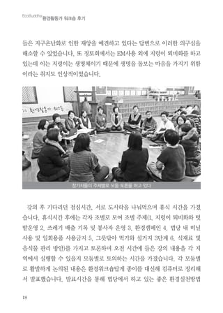 18
들은 지구온난화로 인한 재앙을 예견하고 있다는 답변으로 이러한 의구심을
해소할 수 있었습니다. 또 정토회에서는 EM사용 외에 지렁이 퇴비화를 하고
있는데 이는 지렁이는 생명체이기 때문에 생명을 돌보는 마음을 가지기 위함
이라는 취지도 인상적이었습니다.
강의 후 기다리던 점심시간, 서로 도시락을 나눠먹으며 휴식 시간을 가졌
습니다. 휴식시간 후에는 각자 조별로 모여 조별 주제(1. 지렁이 퇴비화와 텃
밭운영 2. 쓰레기 배출 기록 및 봉사자 운영 3. 환경캠페인 4. 법당 내 비닐
사용 및 일회용품 사용금지 5. 그릇닦아 먹기와 설거지 3단계 6. 식재료 및
음식물 관리 방안)를 가지고 토론하며 오전 시간에 들은 강의 내용을 각 지
역에서 실행할 수 있을지 모둠별로 토의하는 시간을 가졌습니다. 각 모둠별
로 활발하게 논의된 내용은 환경워크숍답게 종이를 대신해 컴퓨터로 정리해
서 발표했습니다. 발표시간을 통해 법당에서 하고 있는 좋은 환경실천방법
EcoBuddha
환경활동가 워크숍 후기
참가자들이 주제별로 모둠 토론을 하고 있다
 