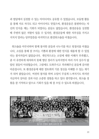 19
과 법당에서 실천할 수 있는 아이디어도 공유할 수 있었습니다. 모둠별 활동
을 통해 서로 자극도 되고 아이디어도 얻었으며, 환경운동은 불편하다는 자
신의 인식을 깨는 기회가 되었다는 분들도 많았습니다. 환경운동을 실천할
때 주변의 많은 저항이 있을 수 있지만, 환경운동에 대한 자부심을 가지고
지치지 말라는 당부말씀을 마지막으로 환경워크숍을 마쳤습니다.
워크숍을 마무리하며 함께 봉사한 분들과 나누기를 하고 뒷정리를 마쳤습
니다. 소임을 통해 잘 쓰이는 기쁨과 환경에 대한 인식을 새롭게 할 수 있었
다는 봉사자들이 많았습니다. 개인적으로는 소임에 대한 이해가 부족했고,
좀 더 유연하게 대처하지 못해 명단 정리가 늦어지면서 여러 가지 실수가 많
았던 점들이 아쉬웠습니다. 그럼에도 도와주시고 격려해주신 분들께 감사한
마음입니다. 또 환경운동에 대한 정토회의 기본 정신을 이해할 수 있는 계기
가 되어 좋았습니다. 여전히 봉사를 하며 소임이 무겁게 느껴지기도 하지만
지금까지 살아온 것과 다른 소중한 경험을 하고 있다 생각합니다. 워크숍 경
험을 잘 기억하고 앞으로 기회가 있을 때 잘 쓰일 수 있도록 하겠습니다.
참가자 전원이 함께 모여 한 컷!
 