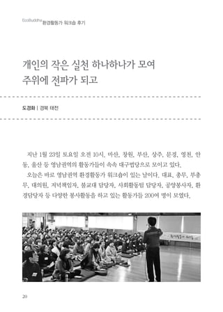 20
EcoBuddha
환경활동가 워크숍 후기
개인의 작은 실천 하나하나가 모여
주위에 전파가 되고
도경화 | 경북 태전
지난 1월 23일 토요일 오전 10시. 마산, 창원, 부산, 상주, 문경, 영천, 안
동, 울산 등 영남권역의 활동가들이 속속 대구법당으로 모이고 있다.
오늘은 바로 영남권역 환경활동가 워크숍이 있는 날이다. 대표, 총무, 부총
무, 대의원, 저녁책임자, 불교대 담당자, 사회활동팀 담당자, 공양봉사자, 환
경담당자 등 다양한 봉사활동을 하고 있는 활동가들 200여 명이 모였다.
 