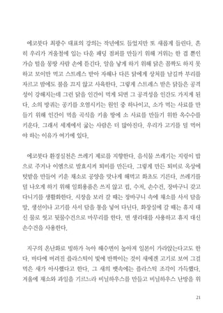 21
에코붓다 최광수 대표의 강의는 작년에도 들었지만 또 새롭게 들린다. 흔
히 우리가 겨울철에 입는 다운 패딩 점퍼를 만들기 위해 거위는 한 겹 뿐인
가슴 털을 몽땅 사람 손에 뜯긴다. 알을 낳게 하기 위해 닭은 꼼짝도 하지 못
하고 모이만 먹고 스트레스 받아 자해나 다른 닭에게 상처를 남길까 부리를
자르고 밤에도 불을 끄지 않고 사육한다. 그렇게 스트레스 받은 닭들은 공격
성이 강해지는데 그런 닭을 인간이 먹게 되면 그 공격성을 인간도 가지게 된
다. 소의 방귀는 공기를 오염시키는 원인 중 하나이고, 소가 먹는 사료를 만
들기 위해 인간이 먹을 곡식을 키울 땅에 소 사료를 만들기 위한 옥수수를
키운다. 그래서 세계에서 굶는 사람은 더 많아진다. 우리가 고기를 덜 먹어
야 하는 이유가 여기에 있다.
에코붓다 환경실천은 쓰레기 제로를 지향한다. 음식물 쓰레기는 지렁이 밥
으로 주거나 이엠으로 발효시켜 퇴비를 만든다. 그렇게 만든 퇴비로 옥상에
텃밭을 만들어 키운 채소로 공양을 맛나게 해먹고 화초도 기른다. 쓰레기를
덜 나오게 하기 위해 일회용품은 쓰지 않고 컵, 수저, 손수건, 장바구니 갖고
다니기를 생활화한다. 시장을 보러 갈 때는 장바구니 속에 채소를 사서 담을
망, 생선이나 고기를 사서 담을 통을 넣어 다닌다. 화장실에 갈 때는 휴지 대
신 물로 씻고 뒷물수건으로 마무리를 한다. 면 생리대를 사용하고 휴지 대신
손수건을 사용한다.
지구의 온난화로 빙하가 녹아 해수면이 높아져 일본이 가라앉는다고도 한
다. 바다에 버려진 플라스틱이 빛에 반짝이는 것이 새에겐 고기로 보여 그걸
먹은 새가 아사했다고 한다. 그 새의 뱃속에는 플라스틱 조각이 가득했다.
겨울에 채소와 과일을 기르느라 비닐하우스를 만들고 비닐하우스 난방을 위
 