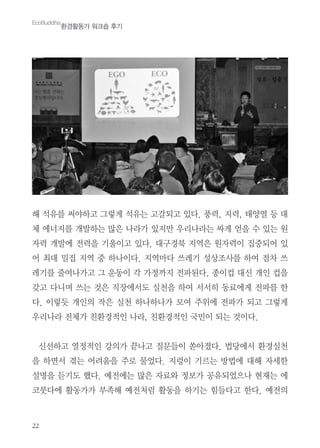22
해 석유를 써야하고 그렇게 석유는 고갈되고 있다. 풍력, 지력, 태양열 등 대
체 에너지를 개발하는 많은 나라가 있지만 우리나라는 싸게 얻을 수 있는 원
자력 개발에 전력을 기울이고 있다. 대구경북 지역은 원자력이 집중되어 있
어 최대 밀집 지역 중 하나이다. 지역마다 쓰레기 성상조사를 하여 점차 쓰
레기를 줄여나가고 그 운동이 각 가정까지 전파된다. 종이컵 대신 개인 컵을
갖고 다니며 쓰는 것은 직장에서도 실천을 하여 서서히 동료에게 전파를 한
다. 이렇듯 개인의 작은 실천 하나하나가 모여 주위에 전파가 되고 그렇게
우리나라 전체가 친환경적인 나라, 친환경적인 국민이 되는 것이다.
신선하고 열정적인 강의가 끝나고 질문들이 쏟아졌다. 법당에서 환경실천
을 하면서 겪는 어려움을 주로 물었다. 지렁이 기르는 방법에 대해 자세한
설명을 듣기도 했다. 예전에는 많은 자료와 정보가 공유되었으나 현재는 에
코붓다에 활동가가 부족해 예전처럼 활동을 하기는 힘들다고 한다. 예전의
EcoBuddha
환경활동가 워크숍 후기
 