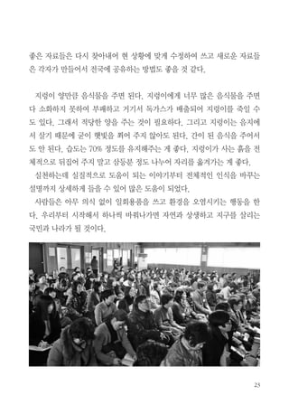 23
좋은 자료들은 다시 찾아내어 현 상황에 맞게 수정하여 쓰고 새로운 자료들
은 각자가 만들어서 전국에 공유하는 방법도 좋을 것 같다.
지렁이 양만큼 음식물을 주면 된다. 지렁이에게 너무 많은 음식물을 주면
다 소화하지 못하여 부패하고 거기서 독가스가 배출되어 지렁이를 죽일 수
도 있다. 그래서 적당한 양을 주는 것이 필요하다. 그리고 지렁이는 음지에
서 살기 때문에 굳이 햇빛을 쬐어 주지 않아도 된다. 간이 된 음식을 주어서
도 안 된다. 습도는 70% 정도를 유지해주는 게 좋다. 지렁이가 사는 흙을 전
체적으로 뒤집어 주지 말고 삼등분 정도 나누어 자리를 옮겨가는 게 좋다.
실천하는데 실질적으로 도움이 되는 이야기부터 전체적인 인식을 바꾸는
설명까지 상세하게 들을 수 있어 많은 도움이 되었다.
사람들은 아무 의식 없이 일회용품을 쓰고 환경을 오염시키는 행동을 한
다. 우리부터 시작해서 하나씩 바꿔나가면 자연과 상생하고 지구를 살리는
국민과 나라가 될 것이다.
 