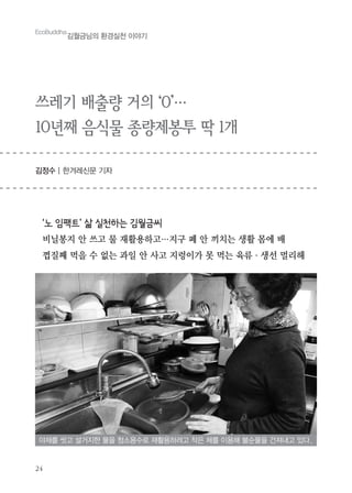 24
EcoBuddha
김월금님의 환경실천 이야기
쓰레기 배출량 거의 ‘0’…
10년째 음식물 종량제봉투 딱 1개
김정수 | 한겨레신문 기자
‘노 임팩트’ 삶 실천하는 김월금씨
비닐봉지 안 쓰고 물 재활용하고…지구 폐 안 끼치는 생활 몸에 배
껍질째 먹을 수 없는 과일 안 사고 지렁이가 못 먹는 육류・생선 멀리해
야채를 씻고 설거지한 물을 청소용수로 재활용하려고 작은 체를 이용해 불순물을 건져내고 있다.
 