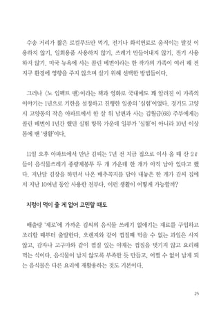 25
수송 거리가 짧은 로컬푸드만 먹기, 전기나 화석연료로 움직이는 탈것 이
용하지 않기, 일회용품 사용하지 않기, 쓰레기 만들어내지 않기, 전기 사용
하지 않기. 미국 뉴욕에 사는 콜린 베번이라는 한 작가의 가족이 여러 해 전
지구 환경에 영향을 주지 않으며 살기 위해 선택한 방법들이다.
그러나 <노 임팩트 맨>이라는 책과 영화로 국내에도 꽤 알려진 이 가족의
이야기는 1년으로 기한을 설정하고 진행한 일종의 ‘실험’이었다. 경기도 고양
시 고양동의 작은 아파트에서 한 살 위 남편과 사는 김월금(68) 주부에게는
콜린 베번이 1년간 했던 실험 항목 가운데 일부가 ‘실험’이 아니라 10년 이상
몸에 밴 ‘생활’이다.
　
11일 오후 아파트에서 만난 김씨는 7년 전 지금 집으로 이사 올 때 산 2ℓ
들이 음식물쓰레기 종량제봉투 두 개 가운데 한 개가 아직 남아 있다고 했
다. 지난달 김장을 하면서 나온 배추꼭지를 담아 내놓은 한 개가 김씨 집에
서 지난 10여년 동안 사용한 전부다. 이런 생활이 어떻게 가능할까?
　
지렁이 먹이 줄 게 없어 고민할 때도
　
배출량 ‘제로’에 가까운 김씨의 음식물 쓰레기 없애기는 재료를 구입하고
조리할 때부터 출발한다. 오렌지와 같이 껍질째 먹을 수 없는 과일은 사지
않고, 감자나 고구마와 같이 껍질 있는 야채는 껍질을 벗기지 않고 요리해
먹는 식이다. 음식물이 남지 않도록 부족한 듯 만들고, 어쩔 수 없이 남게 되
는 음식물은 다른 요리에 재활용하는 것도 기본이다.
 
