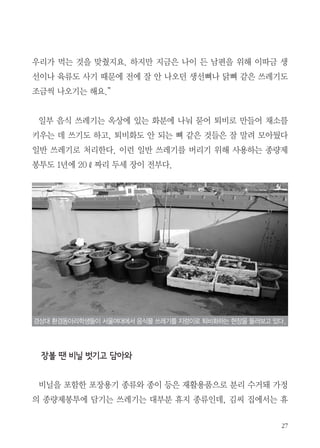 27
우리가 먹는 것을 맞췄지요. 하지만 지금은 나이 든 남편을 위해 이따금 생
선이나 육류도 사기 때문에 전에 잘 안 나오던 생선뼈나 닭뼈 같은 쓰레기도
조금씩 나오기는 해요.”
일부 음식 쓰레기는 옥상에 있는 화분에 나눠 묻어 퇴비로 만들어 채소를
키우는 데 쓰기도 하고, 퇴비화도 안 되는 뼈 같은 것들은 잘 말려 모아뒀다
일반 쓰레기로 처리한다. 이런 일반 쓰레기를 버리기 위해 사용하는 종량제
봉투도 1년에 20ℓ짜리 두세 장이 전부다.
장볼 땐 비닐 벗기고 담아와
　
비닐을 포함한 포장용기 종류와 종이 등은 재활용품으로 분리 수거돼 가정
의 종량제봉투에 담기는 쓰레기는 대부분 휴지 종류인데, 김씨 집에서는 휴
경상대 환경동아리학생들이 서울여대에서 음식물 쓰레기를 지렁이로 퇴비화하는 현장을 둘러보고 있다.
 