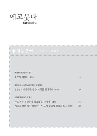 2
Ecobuddha
글싣는순서 c o n t e n t s
에코붓다로 살아가기 1
화장실 이야기 | 최광수 4
특집기획 - 청정삶터 만들기 프로젝트
청정삶터 시범지역, 광주 지회를 찾아가다 | 편집부 9
환경활동가 워크숍 후기
‘수도권 환경활동가 워크숍’을 마치며 | 신정민 15
개인의 작은 실천 하나하나가 모여 주위에 전파가 되고 |도경화 20
 