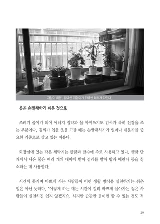 29
옷은 손빨래하기 쉬운 것으로
　
쓰레기 줄이기 외에 에너지 절약과 물 아껴쓰기도 김씨가 특히 신경을 쓰
는 부분이다. 김씨가 입을 옷을 고를 때는 손빨래하기가 얼마나 쉬운가를 중
요한 기준으로 삼고 있는 이유다.
화장실에 있는 작은 세탁기는 헹굼과 탈수에 주로 사용하고 있다. 헹굼 단
계에서 나온 물은 여러 개의 대야에 받아 걸레를 빨아 방과 베란다 등을 청
소하는 데 사용한다.
　
시간에 쫓기며 바쁘게 사는 사람들이 이런 생활 방식을 실천하기는 쉬운
일은 아닌 듯하다. “이렇게 하는 데는 시간이 걸려 바쁘게 살아가는 젊은 사
람들이 실천하긴 쉽지 않겠지요. 하지만 습관만 들이면 할 수 있는 것도 적
지렁이 화분. 밑에선 지렁이가 위에선 화초가 자란다.
 