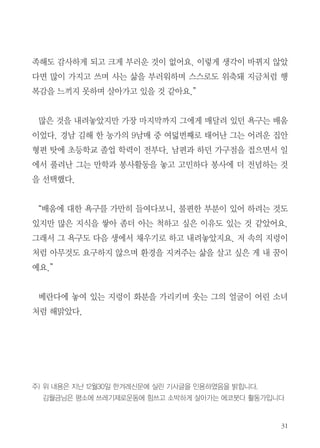 31
족해도 감사하게 되고 크게 부러운 것이 없어요. 이렇게 생각이 바뀌지 않았
다면 많이 가지고 쓰며 사는 삶을 부러워하며 스스로도 위축돼 지금처럼 행
복감을 느끼지 못하며 살아가고 있을 것 같아요.”
　
많은 것을 내려놓았지만 가장 마지막까지 그에게 매달려 있던 욕구는 배움
이었다. 경남 김해 한 농가의 9남매 중 여덟번째로 태어난 그는 어려운 집안
형편 탓에 초등학교 졸업 학력이 전부다. 남편과 하던 가구점을 접으면서 일
에서 풀려난 그는 만학과 봉사활동을 놓고 고민하다 봉사에 더 전념하는 것
을 선택했다.
　
“배움에 대한 욕구를 가만히 들여다보니, 불편한 부분이 있어 하려는 것도
있지만 많은 지식을 쌓아 좀더 아는 척하고 싶은 이유도 있는 것 같았어요.
그래서 그 욕구도 다음 생에서 채우기로 하고 내려놓았지요. 저 속의 지렁이
처럼 아무것도 요구하지 않으며 환경을 지켜주는 삶을 살고 싶은 게 내 꿈이
예요.”
베란다에 놓여 있는 지렁이 화분을 가리키며 웃는 그의 얼굴이 어린 소녀
처럼 해맑았다.
주) 위 내용은 지난 12월30일 한겨레신문에 실린 기사글을 인용하였음을 밝힙니다.
김월금님은 평소에 쓰레기제로운동에 힘쓰고 소박하게 살아가는 에코붓다 활동가입니다
 