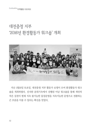 32
EcoBuddha
지역활동 이모저모
대전충청 지부
‘2016년 환경활동가 워크숍’ 개최
지난 1월16일 토요일. 대전충청 지부 활동가 41명이 모여 환경활동가 워크
숍을 개최하였다. 진지한 분위기속에서 진행된 이날 워크숍을 통해 개인의
작은 실천이 현재 지속 불가능한 물질문명을 지속가능한 문명으로 전환하는
큰 흐름을 이룰 수 있다는 확신을 얻었다.
 