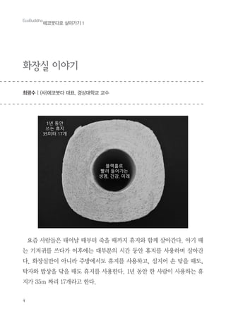 4
화장실 이야기
최광수 | (사)에코붓다 대표, 경상대학교 교수
EcoBuddha
에코붓다로 살아가기 1
요즘 사람들은 태어날 때부터 죽을 때까지 휴지와 함께 살아간다. 아기 때
는 기저귀를 쓰다가 이후에는 대부분의 시간 동안 휴지를 사용하며 살아간
다. 화장실만이 아니라 주방에서도 휴지를 사용하고, 심지어 손 닦을 때도,
탁자와 밥상을 닦을 때도 휴지를 사용한다. 1년 동안 한 사람이 사용하는 휴
지가 35m 짜리 17개라고 한다.
 