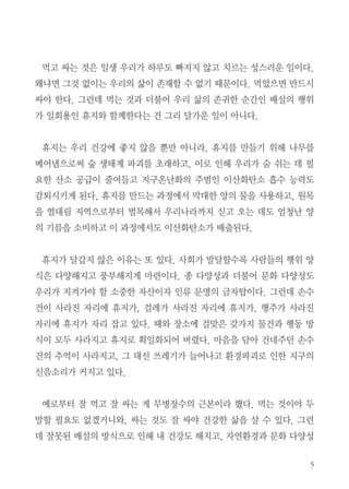 5
먹고 싸는 것은 일생 우리가 하루도 빠지지 않고 치르는 성스러운 일이다.
왜냐면 그것 없이는 우리의 삶이 존재할 수 없기 때문이다. 먹었으면 반드시
싸야 한다. 그런데 먹는 것과 더불어 우리 삶의 존귀한 순간인 배설의 행위
가 일회용인 휴지와 함께한다는 건 그리 달가운 일이 아니다.
휴지는 우리 건강에 좋지 않을 뿐만 아니라, 휴지를 만들기 위해 나무를
베어냄으로써 숲 생태계 파괴를 초래하고, 이로 인해 우리가 숨 쉬는 데 필
요한 산소 공급이 줄어들고 지구온난화의 주범인 이산화탄소 흡수 능력도
감퇴시키게 된다. 휴지를 만드는 과정에서 막대한 양의 물을 사용하고, 원목
을 열대림 지역으로부터 벌목해서 우리나라까지 싣고 오는 데도 엄청난 양
의 기름을 소비하고 이 과정에서도 이산화탄소가 배출된다.
휴지가 달갑지 않은 이유는 또 있다. 사회가 발달할수록 사람들의 행위 양
식은 다양해지고 풍부해지게 마련이다. 종 다양성과 더불어 문화 다양성도
우리가 지켜가야 할 소중한 자산이자 인류 문명의 금자탑이다. 그런데 손수
건이 사라진 자리에 휴지가, 걸레가 사라진 자리에 휴지가, 행주가 사라진
자리에 휴지가 자리 잡고 있다. 때와 장소에 걸맞은 갖가지 물건과 행동 방
식이 모두 사라지고 휴지로 획일화되어 버렸다. 마음을 담아 건네주던 손수
건의 추억이 사라지고, 그 대신 쓰레기가 늘어나고 환경파괴로 인한 지구의
신음소리가 커지고 있다.
예로부터 잘 먹고 잘 싸는 게 무병장수의 근본이라 했다. 먹는 것이야 두
말할 필요도 없겠거니와, 싸는 것도 잘 싸야 건강한 삶을 살 수 있다. 그런
데 잘못된 배설의 방식으로 인해 내 건강도 해치고, 자연환경과 문화 다양성
 