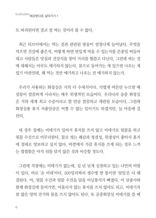 6
도 파괴된다면 결코 잘 싸는 것이라 볼 수 없다.
최근 티브이에서는 먹는 것과 관련된 방송이 엄청나게 늘어났다. 무엇을
먹으면 건강에 좋은지, 어떻게 하면 맛있게 먹을 수 있는지를 온종일 떠들어
대고 사람들은 맛집과 건강식을 찾아 거리를 휩쓸고 다닌다. 그런데 싸는 것
에 대해서는 아무도 얘기하지 않는다. 몸으로 들어가는 게 있으면 나오는 게
있기 마련인데, 왜 먹는 것만 얘기하고 나오는 건 얘기하지 않는가.
우리가 사용하는 화장실은 거의 다 수세식이다. 가볍게 버튼만 누르면 배
설물이 깔끔하게 사라지는 매우 위생적인 모습이다. 우리나라 공중 화장실
은 거의 세계 최고 수준이라고 할 만큼 깔끔하고 세련된 모습이다. 그런데
화장실용 휴지 사용만큼은 어쩔 수 없는 일이기도 하겠지만, 늘 마음에 걸
린다.
내 경우 집에는 비데기가 있어서 휴지를 쓰지 않고 비데기로 뒷물을 하고
뒷물 수건으로 마무리한다. 물로 씻는 쾌감과 청결성, 위생성이 좋아서 휴지
에 절대로 양보하고 싶지 않다. 바깥에서 가끔 휴지를 쓰게 되는 경우 느끼
는 찝찝함은 마치 뒤를 닦지 않은 것과 비슷할 정도다.
그런데 직장에는 비데기가 없는데, 십 년 넘게 실천하고 있는 나만의 비법
이 있다. 바로 '손 비데'이다. 500밀리짜리 생수병 한 통이면 '뒷일'은 다 해
결된다. 아, 뒷물 수건과 뒷물 수건을 담을 비닐봉지가 빠졌다. 이 삼총사와
함께 화장실에 들어가면, 어울리지 않는 휴지를 쓰지 않아도 되고, 비데기처
럼 많은 양의 전기와 물을 쓰지 않아도 된다. 또 공중화장실 비데기를 쓸 때
EcoBuddha
에코붓다로 살아가기 1
 