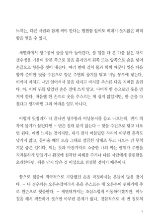7
느끼는, 다른 사람과 함께 써야 한다는 찜찜함 없이도 비데기 못지않은 쾌적
함을 얻을 수 있다.
세면대에서 생수통에 물을 받아 들어간다. 볼 일을 다 본 다음 앉은 채로
생수병을 기울여 항문 쪽으로 물을 흘리면서 뒤쪽 또는 앞쪽으로 손을 넣어
손끝으로 항문을 씻어 내린다. 여러 번에 걸쳐 물과 함께 깨끗이 씻은 다음
함께 준비한 뒷물 수건으로 항문 주변의 물기를 닦고 비닐 봉투에 넣는다.
이까지 마치고 나면 일어서서 물을 내리고 바지를 추스른 다음 지퍼를 올린
다. 아, 이때 뒤를 닦았던 손은 절대 쓰지 말고, 나머지 한 손으로만 옷을 만
져야 한다. 처음엔 한 손으로 옷을 추스르는 게 쉽지 않았지만, 한 손을 다
쳤다고 생각하면 그리 어려운 일도 아니다.
이렇게 뒷정리가 다 끝나면 생수통과 비닐봉지를 들고 나오는데, 변기 의
자에 물기가 묻었다면 - 변은 절대 묻지 않는다 - 뒷물 수건으로 닦고 나오
면 된다. 매번 느끼는 것이지만, 내가 잠시 머물렀던 자리에 아무런 흔적도
남기지 않고, 들어올 때의 모습 그대로 깔끔한 상태로 두고 나오는 건 무척
기분 좋은 일이다. 먹는 것과 마찬가지로 소중한 나의 싸는 행위가 주변을
지저분하게 만들거나 환경에 심각한 피해를 주거나 다른 사람에게 불편함을
초래한다면, 뒤를 닦지 않은 것 이상으로 찜찜할 것이기 때문이다.
끝으로 뒷물에 적극적으로 가담했던 손을 걱정하시는 분들이 많을 것이
다. - 내 경우에는 오른손잡이라서 옷을 추스르는 데 오른손이 편하기에 주
로 왼손으로 뒷물한다. - 세면대까지는 조심스럽게 이동해야겠지만, 비누
칠을 해서 깨끗하게 씻으면 아무런 문제가 없다. 경험적으로 세 번 정도의
 