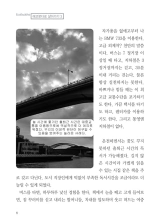 자가용을 없애고부터 나
는 BMW 733을 이용한다.
고급 외제차? 천만의 말씀
이다. 버스는 7 정거장 이
상일 때 타고, 지하철은 3
정거장까지는 걷고, 30분
이내 거리는 걷는다. 물론
항상 실천하지는 못한다.
바쁘거나 힘들 때는 이 최
고급 교통수단을 포기하기
도 한다. 가끔 택시를 타기
도 하고, 렌터카를 이용하
기도 한다. 그리고 통영엔
지하철이 없다.
운전하면서는 꿈도 꾸지
못하던 출퇴근 시간의 독
서가 가능해졌다. 길지 않
은 시간이라 가볍게 읽을
수 있는 시집 같은 책을 주
로 갖고 다닌다. 도시 직장인에게 턱없이 부족한 독서시간을 조금이라도 더
늘릴 수 있게 되었다.
버스를 타면, 하루하루 낯선 경험을 한다. 책에서 눈을 떼고 고개 들어보
면, 짐 꾸러미를 싣고 내리는 할머니들, 차내를 압도하며 웃고 떠드는 여중
EcoBuddha
에코붓다로 살아가기 3
 