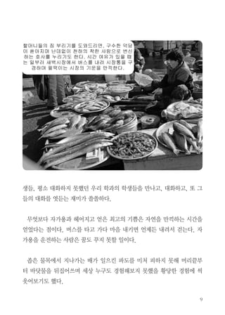 생들, 평소 대화하지 못했던 우리 학과의 학생들을 만나고, 대화하고, 또 그
들의 대화를 엿듣는 재미가 쏠쏠하다.
무엇보다 자가용과 헤어지고 얻은 최고의 기쁨은 자연을 만끽하는 시간을
얻었다는 점이다. 버스를 타고 가다 마음 내키면 언제든 내려서 걷는다. 자
가용을 운전하는 사람은 꿈도 꾸지 못할 일이다.
좁은 물목에서 지나가는 배가 일으킨 파도를 미처 피하지 못해 머리끝부
터 바닷물을 뒤집어쓰며 세상 누구도 경험해보지 못했을 황당한 경험에 씩
웃어보기도 했다.
 