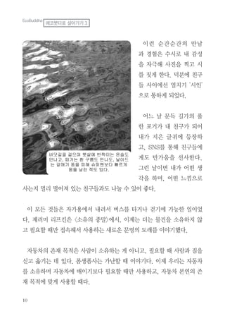 이런 순간순간의 만남
과 경험은 수시로 내 감성
을 자극해 사진을 찍고 시
를 짓게 한다. 덕분에 친구
들 사이에선 얼치기 '시인'
으로 통하게 되었다.
어느 날 문득 길가의 풀
한 포기가 내 친구가 되어
내가 지은 글귀에 등장하
고, SNS를 통해 친구들에
게도 반가움을 선사한다.
그런 날이면 내가 어떤 생
각을 하며, 어떤 느낌으로
사는지 멀리 떨어져 있는 친구들과도 나눌 수 있어 좋다.
이 모든 것들은 자가용에서 내려서 버스를 타거나 걷기에 가능한 일이었
다. 제러미 리프킨은 <소유의 종말>에서, 이제는 더는 물건을 소유하지 않
고 필요할 때만 접속해서 사용하는 새로운 문명의 도래를 이야기했다.
자동차의 존재 목적은 사람이 소유하는 게 아니고, 필요할 때 사람과 짐을
싣고 옮기는 데 있다. 폼생폼사는 가난할 때 이야기다. 이제 우리는 자동차
를 소유하며 자동차에 매이기보다 필요할 때만 사용하고, 자동차 본연의 존
재 목적에 맞게 사용할 때다.
EcoBuddha
에코붓다로 살아가기 3
 