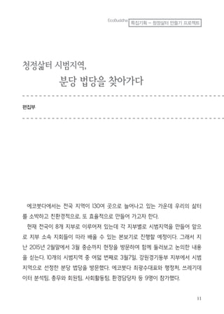 청정삶터 시범지역,
분당 법당을 찾아가다
편집부
에코붓다에서는 전국 지역이 130여 곳으로 늘어나고 있는 가운데 우리의 삶터
를 소박하고 친환경적으로, 또 효율적으로 만들어 가고자 한다.
현재 전국이 8개 지부로 이루어져 있는데 각 지부별로 시범지역을 만들어 앞으
로 지부 소속 지회들이 따라 배울 수 있는 본보기로 진행할 예정이다. 그래서 지
난 2015년 2월말에서 3월 중순까지 현장을 방문하여 함께 둘러보고 논의한 내용
을 싣는다. 10개의 시범지역 중 여덟 번째로 3월7일, 강원경기동부 지부에서 시범
지역으로 선정한 분당 법당을 방문했다. 에코붓다 최광수대표와 행정처, 쓰레기데
이터 분석팀, 총무와 회원팀, 사회활동팀, 환경담당자 등 9명이 참가했다.
EcoBuddha
특집기획 - 청정삶터 만들기 프로젝트
 