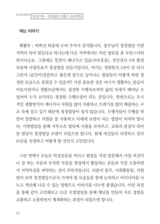 여는 이야기
최광수 : 바쁘신 와중에 모여 주셔서 감사합니다. 총무님이 청정법당 시범
지역이 되어 힘들다고 하시는데 다른 지역에서도 이런 방문을 좀 부담스러워
하시더군요. 그럼에도 꿋꿋이 해나가고 있습니다(웃음). 천일결사 8차 환경
부분에 사업목표가 청정법당 만들기입니다. 여기는 개원한지 1년이 안 되서
그런지 (공간이)깔끔하고 좋은데 앞으로 늘어나는 법당들이 어떻게 하면 청
정한 모습으로 갖춰질 수 있을까? 가장 중요한 것은 여기서 생활하는 분들이
마음가짐이나 생활모습에서도 청정한 수행자로써의 삶의 자세가 배어날 수
있어야 누가 보더라도 청정한 수행도량이 되는 것입니다. 한편으로는 도시
적인 생활방식이 에너지나 자원을 많이 사용하고 쓰레기를 많이 배출하는 구
조 속에 살고 있기 때문에 청정법당이 쉽지 않습니다. 수행자들이 수행을 하
면서 깔끔하고 자원을 잘 사용하고 미래에 모범이 되는 법당이 되어야 합니
다. 시범법당을 통해 지부소속 법당에 시범을 보여주고. 교육의 중심이 되어
본 법당이 청정법당 모델이 되었으면 합니다. 현재 여건들이 다양하고 전국
10곳을 선정하고 어떻게 할 것인지 고민입니다.
그런 면에서 오늘은 탁상공론을 버리고 현장을 직접 방문해서 사업 여건이
나 잘 하는 부분과 부족한 부분을 현장에서 활동하는 분들과 직접 소통하면
서 지역특성을 파악하는 것이 주목적입니다. 더불어 총무, 사회활동팀, 지원
팀이 모여 청정법당으로서 가져야 될 모습들을 함께 논의하고 아이디어를 나
누고 개선해 나갈 수 있는 방향으로 이야기를 나누면 좋겠습니다. 이런 과정
을 통해 같이 고민해보고 10곳 모델법당을 통해 채널을 만들어 서로 경험을
교환하고 소통하면서 체계화하는 과정이 되었으면 합니다.
EcoBuddha
특집기획 - 청정삶터 만들기 프로젝트
 