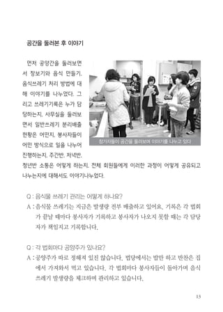 공간을 둘러본 후 이야기
먼저 공양간을 둘러보면
서 장보기와 음식 만들기,
음식쓰레기 처리 방법에 대
해 이야기를 나누었다. 그
리고 쓰레기기록은 누가 담
당하는지, 사무실을 둘러보
면서 일반쓰레기 분리배출
현황은 어떤지, 봉사자들이
어떤 방식으로 일을 나누어
진행하는지, 주간반, 저녁반,
청년반 소통은 어떻게 하는지, 전체 회원들에게 이러한 과정이 어떻게 공유되고
나누는지에 대해서도 이야기나누었다.
Q : 음식물 쓰레기 관리는 어떻게 하나요?
A :음식물 쓰레기는 지금은 발생량 전부 배출하고 있어요. 기록은 각 법회
가 끝날 때마다 봉사자가 기록하고 봉사자가 나오지 못할 때는 각 담당
자가 책임지고 기록합니다.
Q : 각 법회마다 공양주가 있나요?
A :공양주가 따로 정해져 있진 않습니다. 법당에서는 밥만 하고 반찬은 집
에서 가져와서 먹고 있습니다. 각 법회마다 봉사자들이 돌아가며 음식
쓰레기 발생량을 체크하며 관리하고 있습니다.
참가자들이 공간을 둘러보며 이야기를 나누고 있다
 
