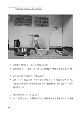 Q : 공양주와 봉사자들 소통은 어떻게 하나요?
A :법회 별로 봉사자들이 단체 카톡으로 발생량에 대해 소통하고 있습니다.
Q : 남은 음식에 관련해서도 소통하나요?
A :남은 음식이 많을 경우 지원팀장이 먼저 먹을 수 있도록 알려줍니다.
겨울엔 쓰레기봉투에 배출하지만 날이 따뜻해지면 개인 텃밭으로 일부
퇴비화합니다.
Q : 지렁이(퇴비화) 상자는 없나요?
A :두 개 분양 받아서 가져왔는데 작년 여름에 여름휴가때 제대로 보살피
음식물쓰레기 안내와 기록지가 공양간에 비치되어 있다
EcoBuddha
특집기획 - 청정삶터 만들기 프로젝트
 