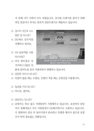 지 못해 너무 더워서 모두 죽었습니다. 음식물 쓰레기를 줄이기 위해
과일 껍질이나 꼭지는 말려서 일반쓰레기로 배출하고 있습니다.
Q : 설거지 3단계 시스
템은 잘 되나요?
A :3단계로 설거지를
진행하고 있어요.
Q : EM 발효액을 사용
하시네요?
A :주로 쌀뜨물로 설
거지하고 EM은 친
환경 물비누를 같이 사용하면서 병행하고 있습니다.
Q : 공양은 어디서 하나요?
A :인원이 많을 때는 소법당, 인원이 적을 때는 공양간을 이용합니다.
Q : 일회용 커피 있나요?
A :아니요, 없어요.
Q : 공양주는 있나요?
A :공양주는 따로 없고 지원팀장이 지원해주고 있습니다. 요일마다 담당
자가 정해져있고 주로 지원팀장이 (단체)카톡으로 소통하고 있습니다.
각 법회마다 끝난 후 돌아가면서 관리하고 특별한 행사가 없으면 공양
주가 딱히 필요없는 상황입니다.
쌀뜨물 3단계 설거지 안내문이 설거지대 위에
알아보기 쉽게 부착되어 있다
 