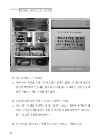 Q : 냉장고 안에 이건 뭔가요?
A :밖에 두면 음식물 쓰레기가 썩으면서 냄새가 심해지기 때문에 냉장고
안에서 보관하고 있습니다. 행사가 있어서 많이 나왔네요. 냉동실에 비
닐을 사용하는 것도 자제할 계획입니다.
Q : 사물함에 붙어있는 번호는 무엇을 표시하는 건가요?
A :어느 팀이 무엇을 관리하는지 거기엔 뭐가 있는지 번호를 붙여놓은 것
인데, 담당자가 아니더라도 찾을 수 있도록 자료화해서 팀이 바뀌어도
할 수 있도록 작업해 놓았습니다.
Q : 전기 에너지 줄이기나 겨울철 온도 18도는 지켜지는 상황인가요?
한눈에 보이도록 정리된 냉장고 안 냉장고문에 붙어있는 안내문
EcoBuddha
특집기획 - 청정삶터 만들기 프로젝트
 