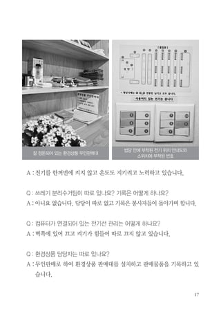 A :전기를 한꺼번에 켜지 않고 온도도 지키려고 노력하고 있습니다.
Q : 쓰레기 분리수거팀이 따로 있나요? 기록은 어떻게 하나요?
A : 아니요 없습니다. 담당이 따로 없고 기록은 봉사자들이 돌아가며 합니다.
Q : 컴퓨터가 연결되어 있는 전기선 관리는 어떻게 하나요?
A :벽쪽에 있어 끄고 켜기가 힘들어 따로 끄지 않고 있습니다.
Q : 환경상품 담당자는 따로 있나요?
A :무인판매로 하여 환경상품 판매대를 설치하고 판매물품을 기록하고 있
습니다.
잘 정돈되어 있는 환경상품 무인판매대
법당 안에 부착된 전기 위치 안내도와
스위치에 부착된 번호
 