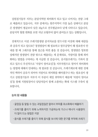 강원경기동부 지부는 분당지역만 퇴비화가 되고 있고 나머지는 전량 그대
로 배출하고 있습니다. 지부 중에서는 원주지역이 가장 높은 상태이고 분당
은 발생량이 평균보다 낮은 16g으로 전국평균보다 낮게 나타나고 있습니다.
분당지역 월별 변화를 보면 지난 10월부터 많이 줄어들고 있는 상황입니다.
전체적으로 이런 쓰레기발생량 분석자료를 받으시면 이것에 대해 대중들
과 공유가 되고 있나요? 청정법당이 왜 필요하고 발우공양이 왜 필요한지 안
내를 할 때 그래프를 통해 접근을 하면 좋을 것 같습니다. 발생량은 양호한
상태지만 발생량이 전량 밖으로 배출되는 게 문제네요. 지렁이를 통해 퇴비
화하는 방법을 구축하는 게 시급한 것 같습니다. 음식물쓰레기는 기록이 잘
되고 있으니 우선적으로 ‘지렁이 엄마교실’을 지부차원으로 열어서 퇴비화하
는 방법에 대해서 안내하는 게 필요한 것 같습니다. 쓰레기제로에 대한 전체
적인 맥락이 공유가 되어야 지렁이로 퇴비화를 해야겠구나 하는 필요성이 생
기고 강원경기동부 지부가 이 부분이 제일 취약하기 때문에 ‘지렁이 엄마교
실’을 통해 지원팀장이나 담당자들이 함께 소통하는 확대 시스템 구축이 필
요합니다.
논의 된 내용들
 