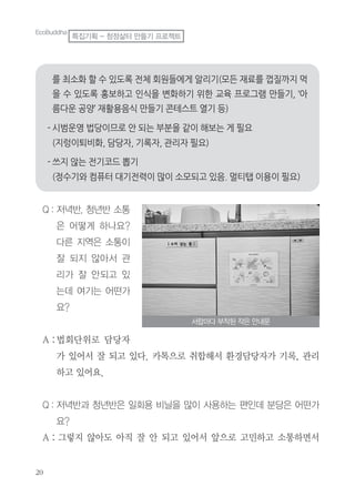 Q : 저녁반, 청년반 소통
은 어떻게 하나요?
다른 지역은 소통이
잘 되지 않아서 관
리가 잘 안되고 있
는데 여기는 어떤가
요?
A :법회단위로 담당자
가 있어서 잘 되고 있다. 카톡으로 취합해서 환경담당자가 기록, 관리
하고 있어요.
Q : 저녁반과 청년반은 일회용 비닐을 많이 사용하는 편인데 분당은 어떤가
요?
A : 그렇지 않아도 아직 잘 안 되고 있어서 앞으로 고민하고 소통하면서
서랍마다 부착된 작은 안내문
EcoBuddha
특집기획 - 청정삶터 만들기 프로젝트
 
