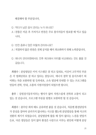 해결해야 할 부분입니다.
Q : 먹다가 남은 음식 관리는 누가 하나요?
A :찬통은 비운 후 가져가고 반찬은 주로 봉사자들이 필요할 때 먹고 있습
니다.
Q : 반찬 종류나 양은 어떻게 관리하나요?
A : 적절하지 않은 반찬은 전체 공지를 해서 최소화하기 위해 노력중입니다.
Q : 에너지 관리차원에서도 전후 체크해서 차이를 비교해보는 것도 좋을 것
같습니다.
최광수 : 분당법당은 이미 시스템은 잘 되고 있네요. 이곳이 고무적인 부분
은 각 법회단위로 잘 하고 있다는 점입니다. 에너지 절약 및 음식쓰레기 퇴
비화는 차츰 보완하면 될 듯하네요. 소속 법당에 안내할 수 있는 프로그램을
만들어 견학, 안내, 소통의 시범사업장이 되었으면 합니다.
총무 : 강원경기동부지부는 행사가 많아 자연스럽게 견학과 소통이 되고
있는 것 같습니다. 프로그램 부분을 팀별로 보완하면 될 것 같습니다.
최광수 : 총무단 회의 때도 공유하면 좋을 것 같습니다. 처음엔 환경담당자
가 중심을 잡아야 굴러가지 않나하는 사고를 했는데 분당법당을 통해 사고의
전환의 계기가 되었습니다. 분당법당에 왔을 때 일이 없다는 느낌을 받았거
든요. 다른 법당들은 일이 많아 환경은 나중으로 미루는 편인데 어떻게 분당
 