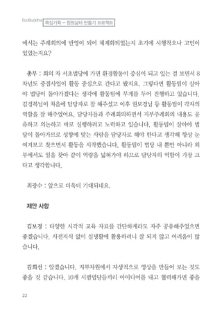 에서는 주례회의에 반영이 되어 체계화되었는지 초기에 시행착오나 고민이
있었는지요?
총무 : 회의 차 서초법당에 가면 환경활동이 중심이 되고 있는 걸 보면서 8
차년도 중점사업이 활동 중심으로 간다고 봤지요. 그렇다면 활동팀이 살아
야 법당이 돌아가겠다는 생각에 활동팀에 무게를 두어 진행하고 있습니다.
김경복님이 처음에 담당자로 잘 해주셨고 이후 권보경님 등 활동팀이 각자의
역할을 잘 해주었어요. 담당자들과 주례회의하면서 지부주례회의 내용도 공
유하고 의논하고 바로 실행하려고 노력하고 있습니다. 활동팀이 살아야 법
당이 돌아가므로 성향에 맞는 사람을 담당자로 해야 한다고 생각해 항상 눈
여겨보고 찾으면서 활동을 시작했습니다. 활동팀이 법당 내 뿐만 아니라 외
부에서도 일을 찾아 같이 역량을 넓혀가야 하므로 담당자의 역할이 가장 크
다고 생각합니다.
최광수 : 앞으로 더욱더 기대되네요.
제안 사항
김보경 : 다양한 시각적 교육 자료를 간단하게라도 자주 공유해주었으면
좋겠습니다. 사전지식 없이 실생활에 활용하려니 잘 되지 않고 어려움이 많
습니다.
김희선 : 알겠습니다. 지부차원에서 자생적으로 영상을 만들어 보는 것도
좋을 것 같습니다. 10개 시범법당들끼리 아이디어를 내고 협력해가면 좋을
EcoBuddha
특집기획 - 청정삶터 만들기 프로젝트
 