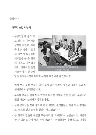 듯합니다.
마무리 소감 나누기
- 분당법당이 생각 외
로 잘하는 곳이라는
생각이 들었고, 무거
움이 느껴지지 않아
서 가볍게 활동하는
새로움을 볼 수 있어
제 마음도 가벼워지
네요. 전체적인 운영
시스템에서 분당법
당은 음식물쓰레기 퇴비화 문제만 해결되면 될 듯합니다.
- 미처 보지 못한 부분을 다시 보게 돼서 애정도 생겼고 마음을 조금 더
써야겠다고 생각했습니다.
- 부족한 부분을 알게 되고 앞으로 나아갈 방향도 잡은 것 같아 부담스러
웠던 마음이 없어지고 상쾌합니다.
- 올해 총무님을 통해 평소에 관심 있었던 환경활동을 하게 되어 감사하
고, 앞으로 맡은 소임을 열심히 해보겠습니다.
- 큰 행사도 많은데 세밀한 부분에도 잘 되어있어서 놀랍습니다. 가볍게
할 수 있는 모습에 배운 점이 많습니다. 환경활동이 추상적으로 다가왔
참가자들이 방문단과 함께 공간을 둘러본 후
이야기를 나누고 있다
 