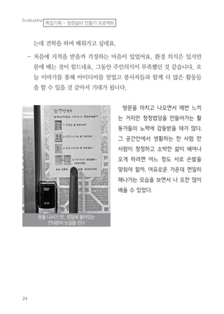 는데 견학을 하며 배워가고 싶네요.
- 처음에 지적을 받을까 걱정하는 마음이 있었어요. 환경 의식은 있지만
몸에 배는 것이 힘드네요. 그동안 주인의식이 부족했던 것 같습니다. 오
늘 이야기를 통해 아이디어를 얻었고 봉사자들과 함께 더 많은 활동들
을 할 수 있을 것 같아서 기대가 됩니다.
방문을 마치고 나오면서 매번 느끼
는 거지만 청정법당을 만들어가는 활
동가들의 노력에 감동받을 때가 많다.
그 공간안에서 생활하는 한 사람 한
사람이 청정하고 소박한 삶이 배어나
오게 하려면 어느 정도 서로 손발을
맞춰야 할까, 여유로운 가운데 면밀히
해나가는 모습을 보면서 나 또한 많이
배울 수 있었다.
문을 나서기 전, 문앞에 붙어있는
안내문이 눈길을 끈다
EcoBuddha
특집기획 - 청정삶터 만들기 프로젝트
 