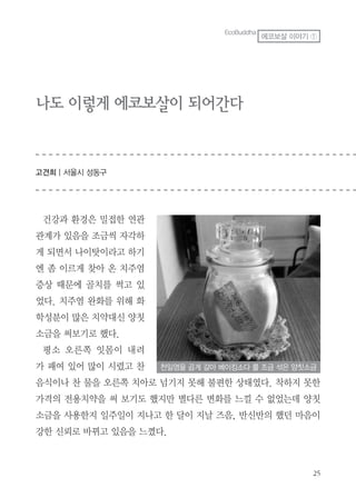 나도 이렇게 에코보살이 되어간다
고견희 | 서울시 성동구
건강과 환경은 밀접한 연관
관계가 있음을 조금씩 자각하
게 되면서 나이탓이라고 하기
엔 좀 이르게 찾아 온 치주염
증상 때문에 골치를 썩고 있
었다. 치주염 완화를 위해 화
학성분이 많은 치약대신 양칫
소금을 써보기로 했다.
평소 오른쪽 잇몸이 내려
가 패여 있어 많이 시렸고 찬
음식이나 찬 물을 오른쪽 치아로 넘기지 못해 불편한 상태였다. 착하지 못한
가격의 전용치약을 써 보기도 했지만 별다른 변화를 느낄 수 없었는데 양칫
소금을 사용한지 일주일이 지나고 한 달이 지날 즈음, 반신반의 했던 마음이
강한 신뢰로 바뀌고 있음을 느꼈다.
천일염을 곱게 갈아 베이킹소다 를 조금 섞은 양칫소금
EcoBuddha
에코보살 이야기 ①
 