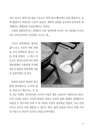 것도 아니고 세탁기의 삶음 기능으로 팍팍 돌려 빨아대니 살균 됐겠거니, 표
백 됐겠거니 하면서도 나날이 살균력, 세탁력 강화를 강조하며 알록달록 화
려해지는 세제들에 시선을 뺏기는 것이다.
그렇게 강화되어가는 세제들이 더욱 강력하게 우리가 사는 환경을 무너뜨
리는 것에 일조하는 것인줄도 모르는 채...
그리고 천연세제로 행주를
삶아 보니 기존의 어떤 세제
들 보다 표백력이 좋다는 것
을 알게 되었다. 그 하나 만
으로도 양칫소금에 이어 천연
세탁세제를 사용함에 주저할
필요가 없었다.일반세제 사용
은 습관이었던 것 같다.
문명의 발전은 잠깐의 편리
함과 화려함으로 우리의 삶
을 혼란으로 빠뜨리는 것 같
다.지금 이대로 살아간다면 지구의 수명은 향후 100년의 시한부라고 한다.
나의 건강을 되찾고 우리의 환경을 되찾고 인간의 삶을 원래의 청정함으로
되돌릴 수 있으려면 이제 나 한 사람의 실천이 중요함을 알았다. 아는 만큼
보이고 보이는 만큼 행동할 수 있다고 한다. 삶의 습관을 바꾸기 위해 기꺼
운 마음으로 약간의 시간과 노력을 들여야겠다.
만든 세제로 빨래를 삶는다
 