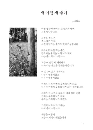 - 최광수
아침 햇살 반짝이는 새 줄기가 예뻐
사진에 담습니다
사진을 찍는 건
찍는 내가 있고
사진에 담기는 줄기가 있어 가능합니다
바라보고 사진 찍는 순간
반짝이는 줄기는 나의 너가 되고
나는 줄기의 너가 됩니다
지금 이 순간 이 자리에서
너와 나는 새로운 관계를 맺습니다
이 순간이 오기 전까지는
나는 나일뿐이었고
너는 너일뿐이었죠
이제 나는 나이면서 우리의 나가 되고
너는 너이면서 우리의 너가 되는 순간입니다
그대가 이 사진을 보고 이 글을 읽는 순간
그대는 우리의 너가 되고
우리는 그대의 너가 되겠죠
그래서 나와 너와 그대는
다시 우리가 됩니다
세상은 이렇게
조금 더 아름다워졌습니다
 