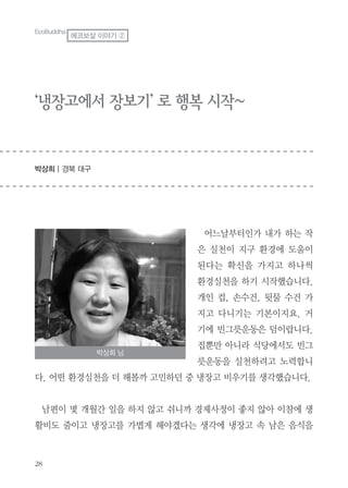 ‘냉장고에서 장보기’ 로 행복 시작~
박상희 | 경북 대구
어느날부터인가 내가 하는 작
은 실천이 지구 환경에 도움이
된다는 확신을 가지고 하나씩
환경실천을 하기 시작했습니다.
개인 컵, 손수건, 뒷물 수건 가
지고 다니기는 기본이지요. 거
기에 빈그릇운동은 덤이랍니다.
집뿐만 아니라 식당에서도 빈그
릇운동을 실천하려고 노력합니
다. 어떤 환경실천을 더 해볼까 고민하던 중 냉장고 비우기를 생각했습니다.
남편이 몇 개월간 일을 하지 않고 쉬니까 경제사정이 좋지 않아 이참에 생
활비도 줄이고 냉장고를 가볍게 해야겠다는 생각에 냉장고 속 남은 음식을
박상희 님
EcoBuddha
에코보살 이야기 ②
 