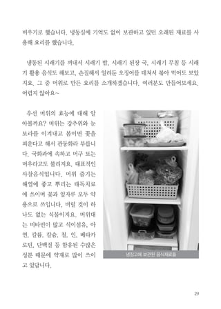 비우기로 했습니다. 냉동실에 기억도 없이 보관하고 있던 오래된 재료를 사
용해 요리를 했습니다.
냉동된 시래기를 꺼내서 시래기 밥, 시래기 된장 국, 시래기 무침 등 시래
기 활용 음식도 해보고, 손질해서 얼려둔 오징어를 데쳐서 볶아 먹어도 보았
지요. 그 중 머위로 만든 요리를 소개하겠습니다. 여러분도 만들어보세요.
어렵지 않아요~
우선 머위의 효능에 대해 알
아볼까요? 머위는 강추위와 눈
보라를 이겨내고 봄이면 꽃을
피운다고 해서 관동화라 부릅니
다. 국화과에 속하고 머구 또는
머우라고도 불리지요. 대표적인
사찰음식입니다. 머위 줄기는
해열에 좋고 뿌리는 태독치료
에 쓰이며 꽃과 잎자루 모두 약
용으로 쓰입니다. 버릴 것이 하
나도 없는 식물이지요. 머위대
는 비타민이 많고 식이섬유, 아
연, 칼륨, 칼슘, 철, 인, 베타카
로틴, 단백질 등 함유된 수많은
성분 때문에 약재로 많이 쓰이
고 있답니다.
냉장고에 보관된 음식재료들
 