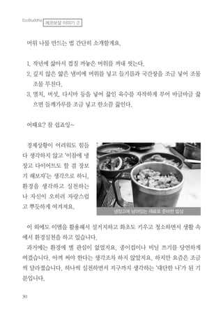 머위 나물 만드는 법 간단히 소개할게요.
1. 작년에 삶아서 껍질 까놓은 머위를 꺼내 씻는다.
2.깊지 않은 얇은 냄비에 머위를 넣고 들기름과 국간장을 조금 넣어 조물
조물 무친다.
3.멸치, 버섯, 다시마 등을 넣어 끓인 육수를 자작하게 부어 바글바글 끓
으면 들깨가루를 조금 넣고 한소끔 끓인다.
어때요? 참 쉽죠잉~
경제상황이 어려워도 힘들
다 생각하지 않고 ‘이참에 냉
장고 다이어트도 할 겸 장보
기 해보자’는 생각으로 하니,
환경을 생각하고 실천하는
나 자신이 오히려 자랑스럽
고 뿌듯하게 여겨져요.
이 외에도 이엠을 활용해서 설거지하고 화초도 키우고 청소하면서 생활 속
에서 환경실천을 하고 있습니다.
과거에는 환경에 별 관심이 없었지요. 종이컵이나 비닐 쓰기를 당연하게
여겼습니다. 아껴 써야 한다는 생각조차 하지 않았지요. 하지만 요즘은 조금
씩 달라졌습니다. 하나씩 실천하면서 지구까지 생각하는 ‘대단한 나’가 된 기
분입니다.
냉장고에 남아있는 재료로 준비한 밥상
EcoBuddha
에코보살 이야기 ②
 