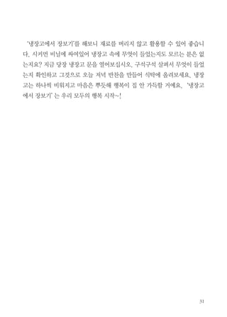 ‘냉장고에서 장보기’를 해보니 재료를 버리지 않고 활용할 수 있어 좋습니
다. 시커먼 비닐에 싸여있어 냉장고 속에 무엇이 들었는지도 모르는 분은 없
는지요? 지금 당장 냉장고 문을 열어보십시오. 구석구석 살펴서 무엇이 들었
는지 확인하고 그것으로 오늘 저녁 반찬을 만들어 식탁에 올려보세요. 냉장
고는 하나씩 비워지고 마음은 뿌듯해 행복이 집 안 가득할 거예요. ‘냉장고
에서 장보기’ 는 우리 모두의 행복 시작~!
 