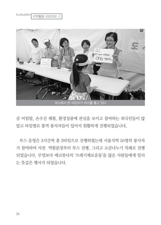 큼 비빔밥, 손수건 체험, 환경상품에 관심을 보이고 참여하는 외국인들이 많
았고 타임별로 통역 봉사자들이 있어서 원활하게 진행되었습니다.
부스 운영은 3시간씩 총 3타임으로 진행하였는데 서울지역 50명의 봉사자
가 참여하여 사전 역할분장부터 부스 진행, 그리고 소감나누기 차례로 진행
되었습니다. 무엇보다 에코붓다의 ‘쓰레기제로운동’을 많은 사람들에게 알리
는 뜻깊은 행사가 되었습니다.
부스에서 한 어린이가 퀴즈를 풀고 있다
EcoBuddha
지역활동 이모저모 ①
 