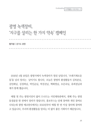 광명 녹색장터,
‘지구를 살리는 한 가지 약속’ 캠페인
정기성 | 경기도 광명
2016년 4월 16일은 광명시에서 녹색장터가 열린 날입니다. ‘쓰레기제로운
동’을 널리 알리는 날이기도 합니다. 오늘은 광명의 환경활동가 김복분님,
김인화님, 김경희님, 박인순님, 박진선님, 백화영님, 오은숙님, 유희경님과
제가 함께 했습니다.
매월 첫 주는 광명시민이 많이 드나드는 시민체육관에서, 셋째 주는 광명
돔경륜장 한 켠에서 장터가 열립니다. 홍보부스는 단체 참여와 개인 참여로
나뉘는데 광명 에코붓다에서는 2013년부터 매월 한 번 이상 장터에 참여하
고 있습니다. 우리의 환경활동을 알리는 더 없이 좋은 기회이기 때문입니다.
EcoBuddha
지역활동 이모저모 ②
 
